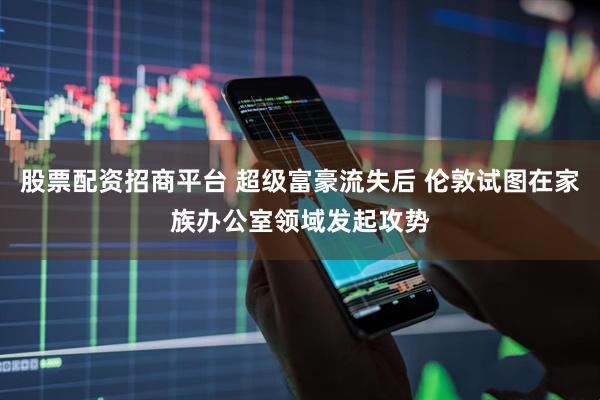 股票配资招商平台 超级富豪流失后 伦敦试图在家族办公室领域发起攻势
