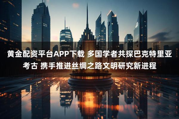 黄金配资平台APP下载 多国学者共探巴克特里亚考古 携手推进丝绸之路文明研究新进程