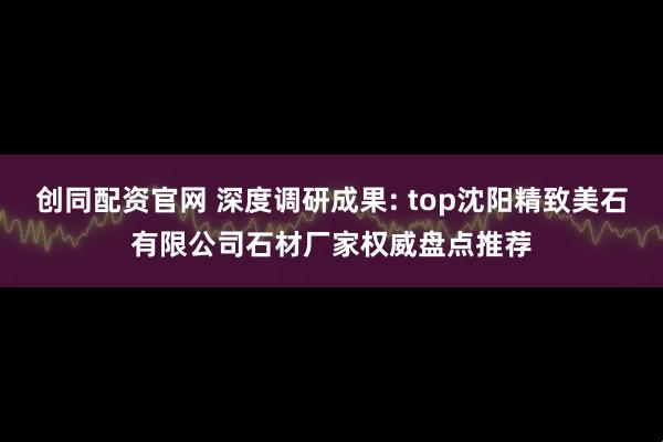 创同配资官网 深度调研成果: top沈阳精致美石有限公司石材厂家权威盘点推荐