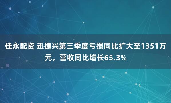 佳永配资 迅捷兴第三季度亏损同比扩大至1351万元，营收同比增长65.3%