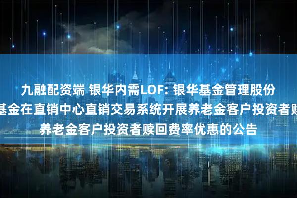 九融配资端 银华内需LOF: 银华基金管理股份有限公司关于旗下基金在直销中心直销交易系统开展养老金客户投资者赎回费率优惠的公告