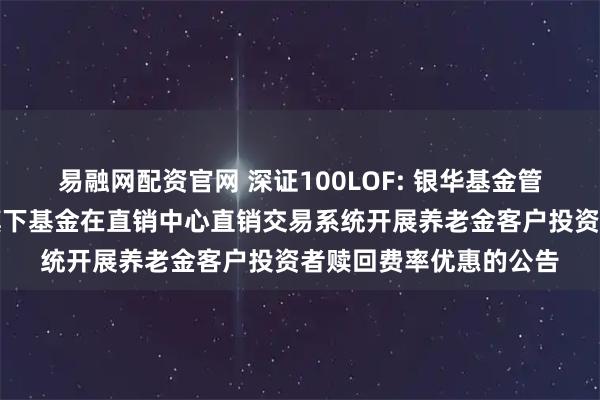 易融网配资官网 深证100LOF: 银华基金管理股份有限公司关于旗下基金在直销中心直销交易系统开展养老金客户投资者赎回费率优惠的公告
