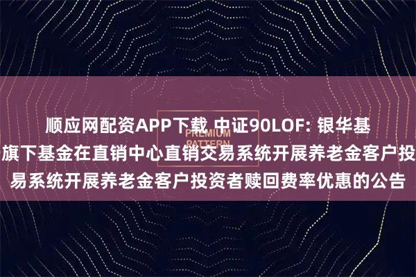 顺应网配资APP下载 中证90LOF: 银华基金管理股份有限公司关于旗下基金在直销中心直销交易系统开展养老金客户投资者赎回费率优惠的公告