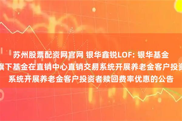 苏州股票配资网官网 银华鑫锐LOF: 银华基金管理股份有限公司关于旗下基金在直销中心直销交易系统开展养老金客户投资者赎回费率优惠的公告