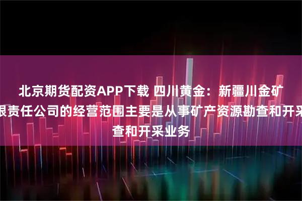 北京期货配资APP下载 四川黄金：新疆川金矿业有限责任公司的经营范围主要是从事矿产资源勘查和开采业务