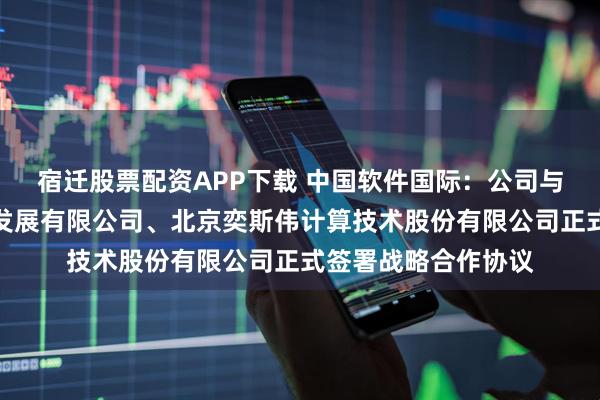 宿迁股票配资APP下载 中国软件国际：公司与深圳开鸿数字产业发展有限公司、北京奕斯伟计算技术股份有限公司正式签署战略合作协议