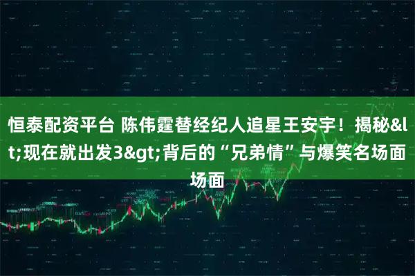 恒泰配资平台 陈伟霆替经纪人追星王安宇！揭秘<现在就出发3>背后的“兄弟情”与爆笑名场面