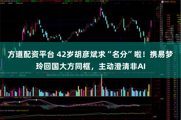 方道配资平台 42岁胡彦斌求“名分”啦！携易梦玲回国大方同框，主动澄清非AI