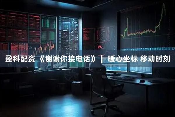 盈科配资 《谢谢你接电话》∣ 暖心坐标 移动时刻
