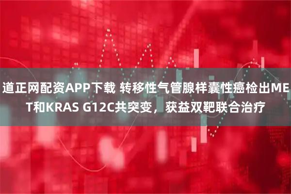 道正网配资APP下载 转移性气管腺样囊性癌检出MET和KRAS G12C共突变，获益双靶联合治疗