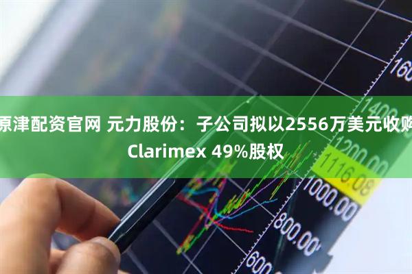 原津配资官网 元力股份：子公司拟以2556万美元收购Clarimex 49%股权