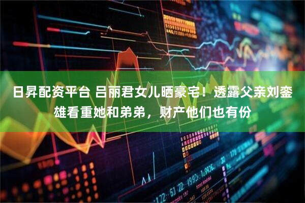 日昇配资平台 吕丽君女儿晒豪宅！透露父亲刘銮雄看重她和弟弟，财产他们也有份