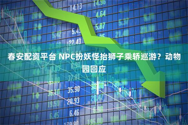 春安配资平台 NPC扮妖怪抬狮子乘轿巡游?动物园回应