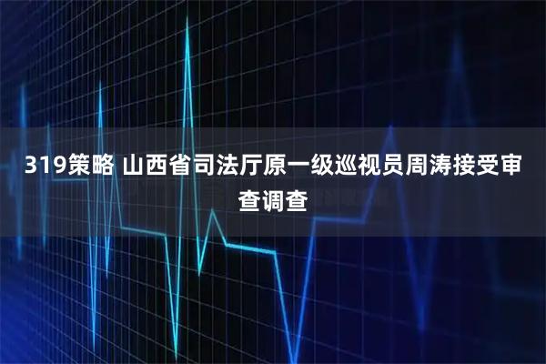 319策略 山西省司法厅原一级巡视员周涛接受审查调查