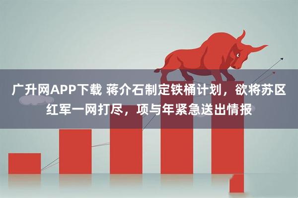 广升网APP下载 蒋介石制定铁桶计划，欲将苏区红军一网打尽，项与年紧急送出情报