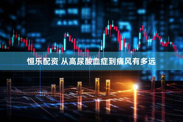 恒乐配资 从高尿酸血症到痛风有多远