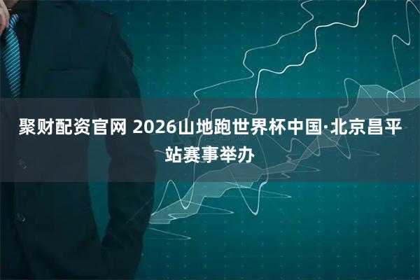 聚财配资官网 2026山地跑世界杯中国·北京昌平站赛事举办