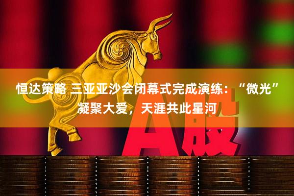 恒达策略 三亚亚沙会闭幕式完成演练：“微光”凝聚大爱，天涯共此星河
