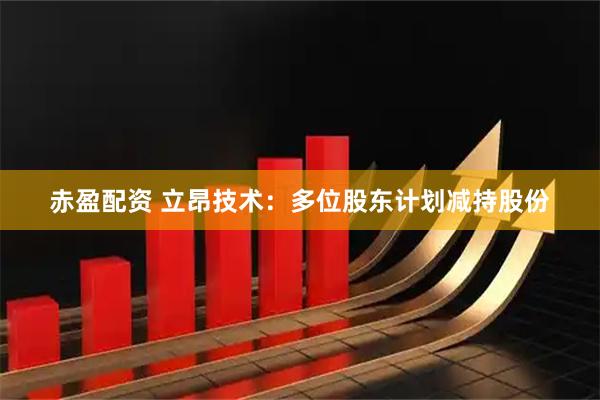 赤盈配资 立昂技术：多位股东计划减持股份