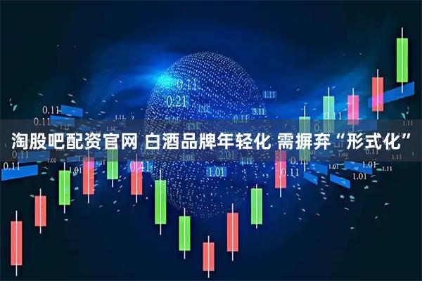 淘股吧配资官网 白酒品牌年轻化 需摒弃“形式化”
