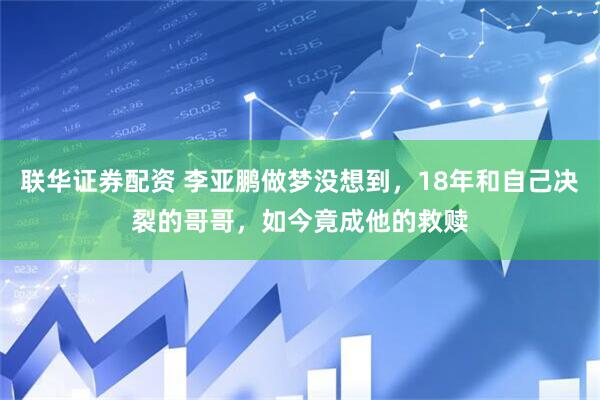 联华证券配资 李亚鹏做梦没想到，18年和自己决裂的哥哥，如今竟成他的救赎