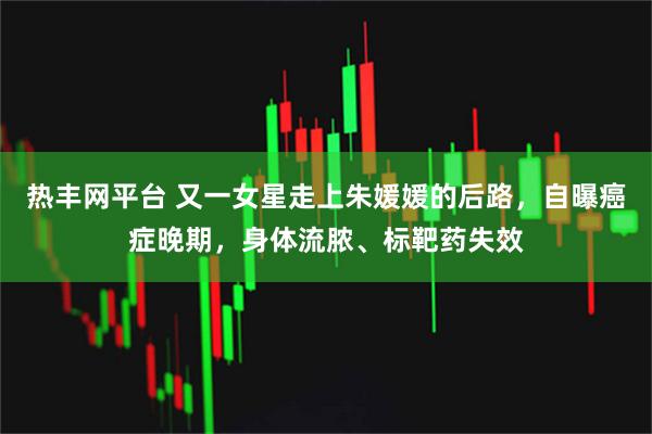 热丰网平台 又一女星走上朱媛媛的后路，自曝癌症晚期，身体流脓、标靶药失效