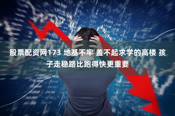 股票配资网173 地基不牢 盖不起求学的高楼 孩子走稳路比跑得快更重要