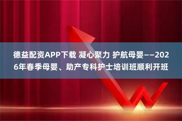 德益配资APP下载 凝心聚力 护航母婴——2026年春季母婴、助产专科护士培训班顺利开班