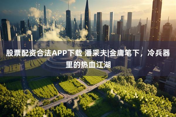 股票配资合法APP下载 潘采夫|金庸笔下，冷兵器里的热血江湖