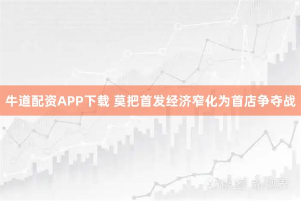 牛道配资APP下载 莫把首发经济窄化为首店争夺战