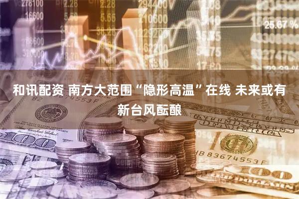 和讯配资 南方大范围“隐形高温”在线 未来或有新台风酝酿