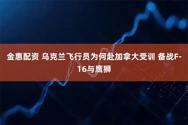 金惠配资 乌克兰飞行员为何赴加拿大受训 备战F-16与鹰狮