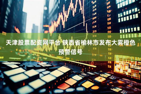 天津股票配资网平台 陕西省榆林市发布大雾橙色预警信号
