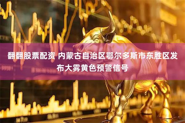 翻翻股票配资 内蒙古自治区鄂尔多斯市东胜区发布大雾黄色预警信号