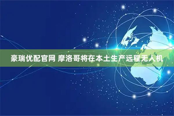 豪瑞优配官网 摩洛哥将在本土生产远程无人机