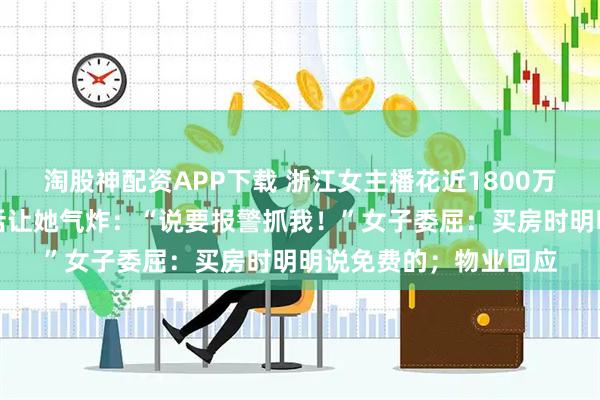 淘股神配资APP下载 浙江女主播花近1800万买大平层,物业一句话让她气炸:“说要报警抓我!”女子委屈:买房时明明说免费的;物业回应